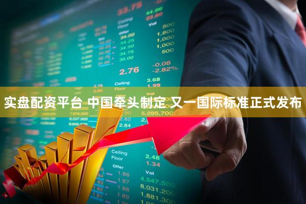 实盘配资平台 中国牵头制定 又一国际标准正式发布