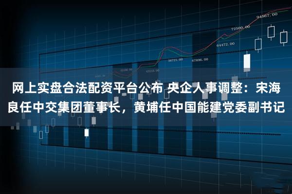 网上实盘合法配资平台公布 央企人事调整：宋海良任中交集团董事长，黄埔任中国能建党委副书记