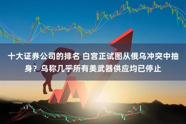 十大证券公司的排名 白宫正试图从俄乌冲突中抽身？乌称几乎所有美武器供应均已停止