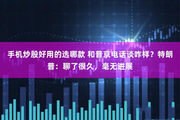 手机炒股好用的选哪款 和普京电话谈咋样？特朗普：聊了很久，毫无进展