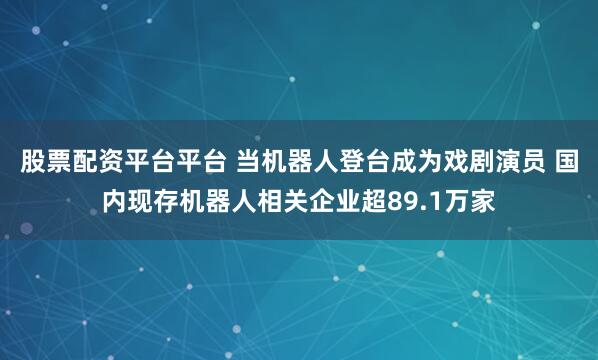 股票配资平台平台 当机器人登台成为戏剧演员 国内现存机器人相关企业超89.1万家