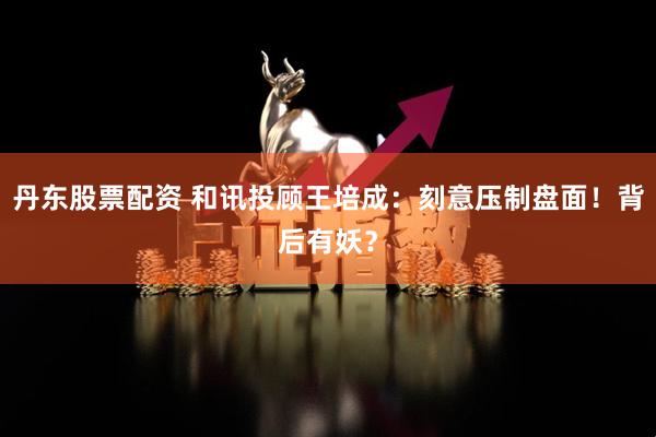 丹东股票配资 和讯投顾王培成：刻意压制盘面！背后有妖？