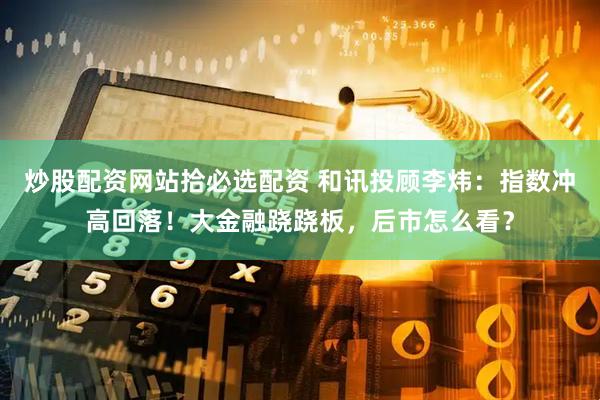 炒股配资网站拾必选配资 和讯投顾李炜：指数冲高回落！大金融跷跷板，后市怎么看？
