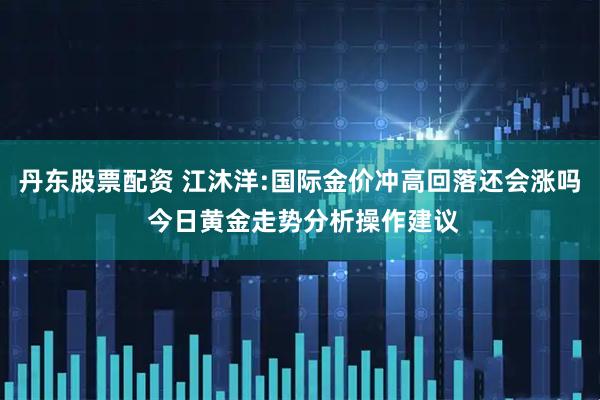 丹东股票配资 江沐洋:国际金价冲高回落还会涨吗 今日黄金走势分析操作建议