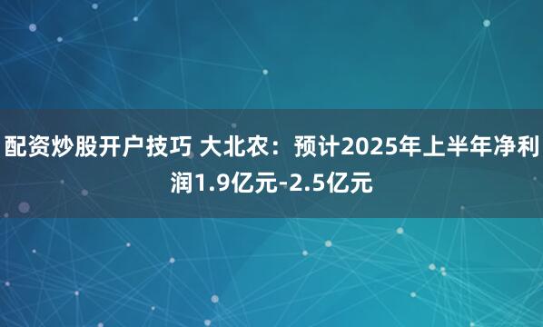 配资炒股开户技巧 大北农:预计2025年上半年净利润1.9亿元-2.5亿元