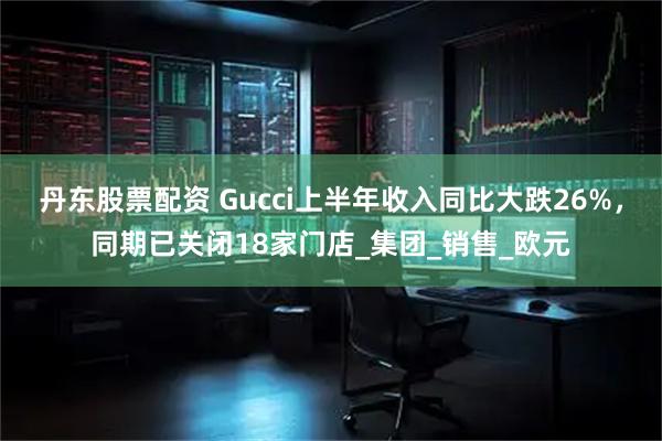 丹东股票配资 Gucci上半年收入同比大跌26%，同期已关闭18家门店_集团_销售_欧元
