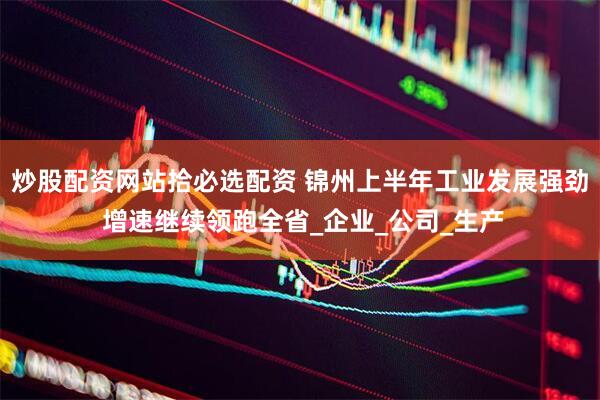 炒股配资网站拾必选配资 锦州上半年工业发展强劲 增速继续领跑全省_企业_公司_生产