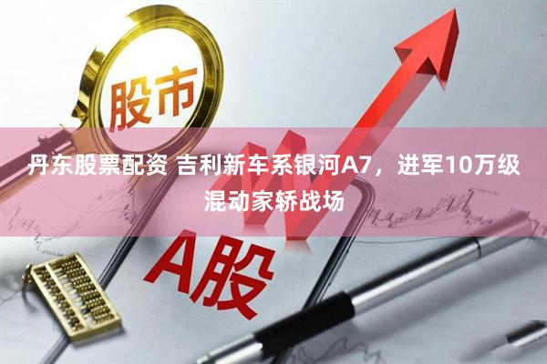 丹东股票配资 吉利新车系银河A7，进军10万级混动家轿战场