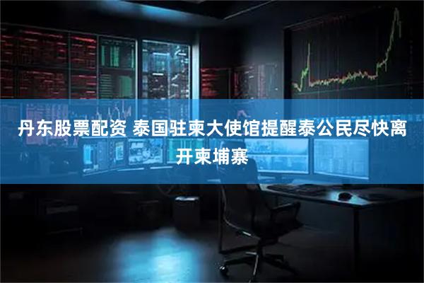 丹东股票配资 泰国驻柬大使馆提醒泰公民尽快离开柬埔寨