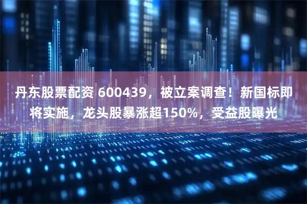 丹东股票配资 600439，被立案调查！新国标即将实施，龙头股暴涨超150%，受益股曝光
