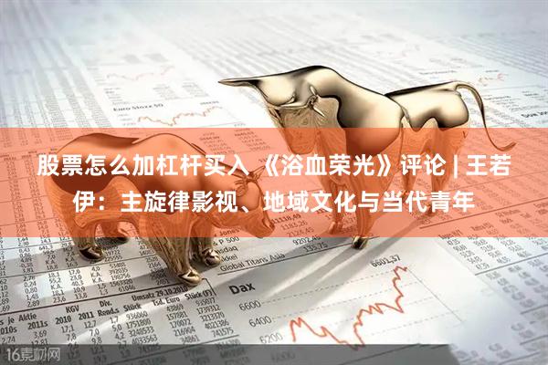 股票怎么加杠杆买入 《浴血荣光》评论 | 王若伊：主旋律影视、地域文化与当代青年