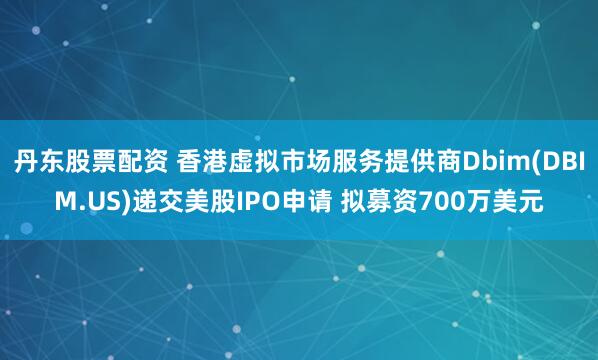 丹东股票配资 香港虚拟市场服务提供商Dbim(DBIM.US)递交美股IPO申请 拟募资700万美元