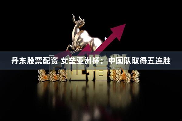 丹东股票配资 女垒亚洲杯：中国队取得五连胜