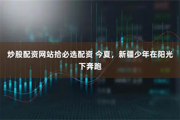 炒股配资网站拾必选配资 今夏，新疆少年在阳光下奔跑
