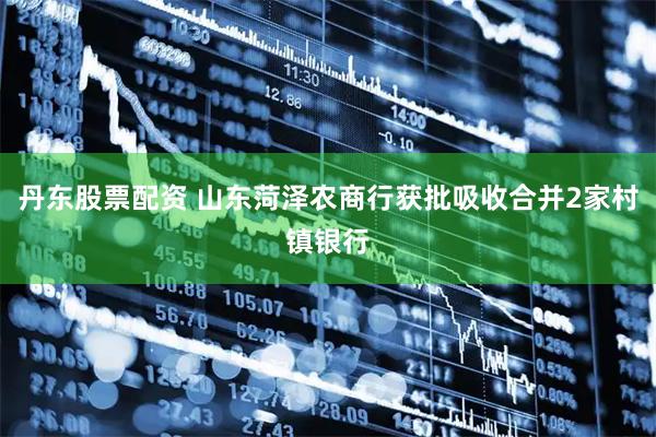 丹东股票配资 山东菏泽农商行获批吸收合并2家村镇银行