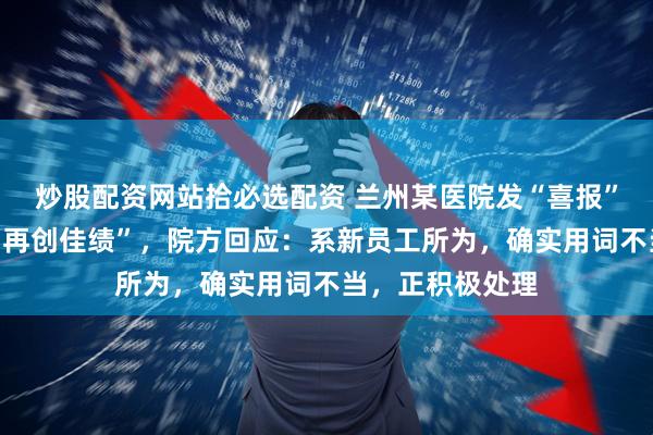 炒股配资网站拾必选配资 兰州某医院发“喜报”庆祝就诊人数“再创佳绩”，院方回应：系新员工所为，确实用词不当，正积极处理