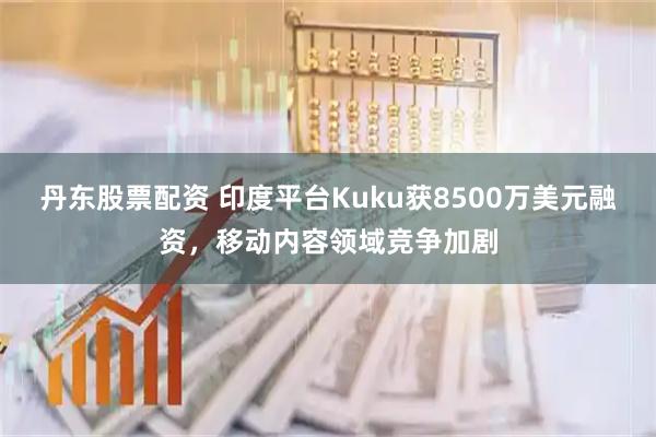 丹东股票配资 印度平台Kuku获8500万美元融资，移动内容领域竞争加剧
