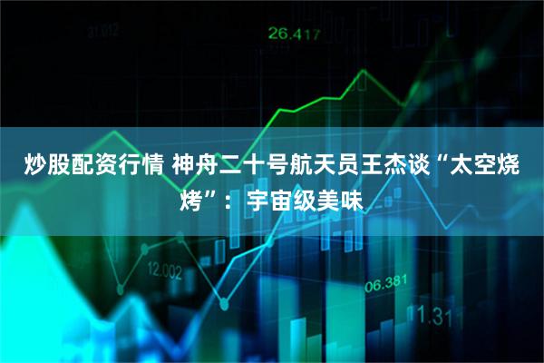 炒股配资行情 神舟二十号航天员王杰谈“太空烧烤”：宇宙级美味