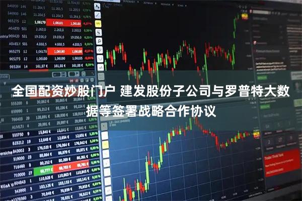 全国配资炒股门户 建发股份子公司与罗普特大数据等签署战略合作协议