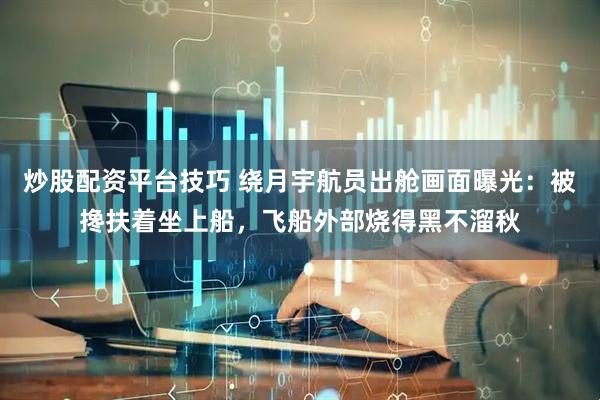 炒股配资平台技巧 绕月宇航员出舱画面曝光：被搀扶着坐上船，飞船外部烧得黑不溜秋