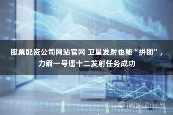 股票配资公司网站官网 卫星发射也能“拼团”，力箭一号遥十二发射任务成功
