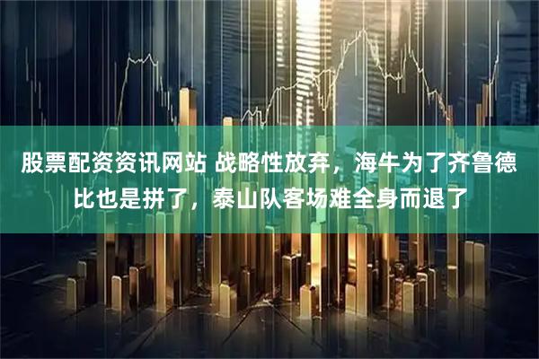 股票配资资讯网站 战略性放弃，海牛为了齐鲁德比也是拼了，泰山队客场难全身而退了