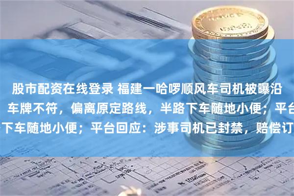 股市配资在线登录 福建一哈啰顺风车司机被曝沿途用手机播放不雅视频，车牌不符，偏离原定路线，半路下车随地小便；平台回应：涉事司机已封禁，赔偿订单损失