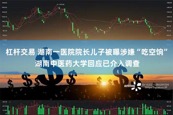 杠杆交易 湖南一医院院长儿子被曝涉嫌“吃空饷” 湖南中医药大学回应已介入调查