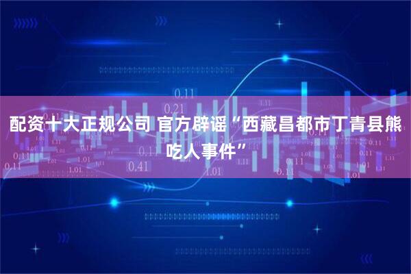 配资十大正规公司 官方辟谣“西藏昌都市丁青县熊吃人事件”