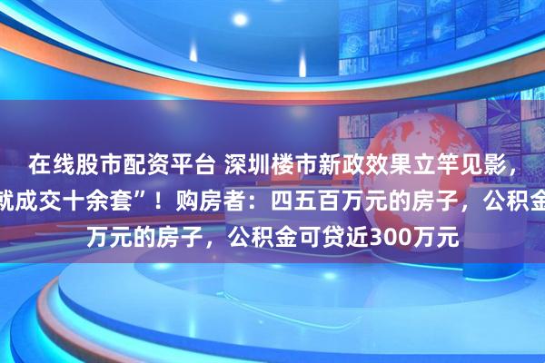 在线股市配资平台 深圳楼市新政效果立竿见影，有楼盘“第一天就成交十余套”！购房者：四五百万元的房子，公积金可贷近300万元