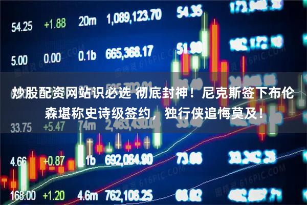 炒股配资网站识必选 彻底封神!尼克斯签下布伦森堪称史诗级签约,独行侠追悔莫及!