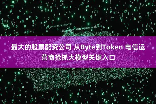最大的股票配资公司 从Byte到Token 电信运营商抢抓大模型关键入口