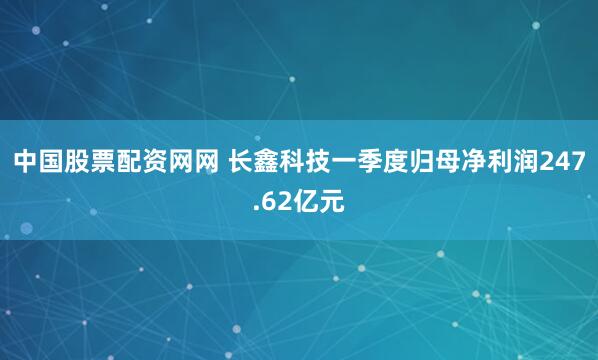 中国股票配资网网 长鑫科技一季度归母净利润247.62亿元