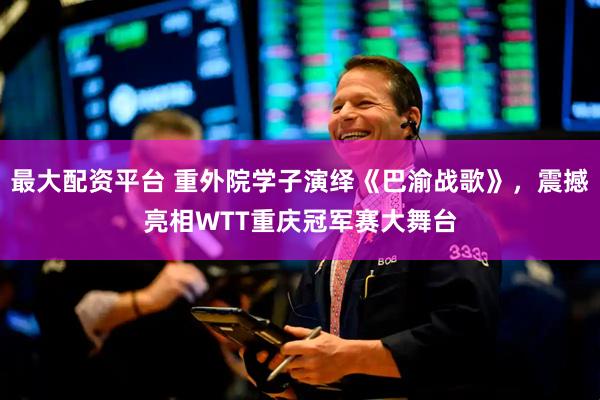 最大配资平台 重外院学子演绎《巴渝战歌》，震撼亮相WTT重庆冠军赛大舞台