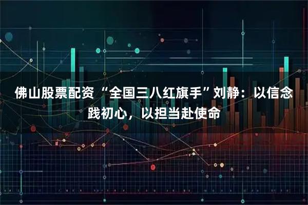 佛山股票配资 “全国三八红旗手”刘静：以信念践初心，以担当赴使命